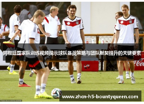 阿根廷国家队训练视频揭示球队备战策略与团队默契提升的关键要素