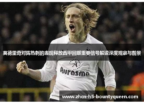 莫德里奇对阵热刺的表现释放西甲回暖重要信号解读深度观察与前景