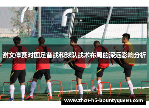 谢文停赛对国足备战和球队战术布局的深远影响分析
