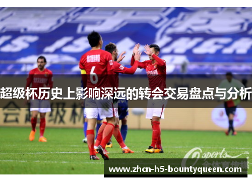 超级杯历史上影响深远的转会交易盘点与分析