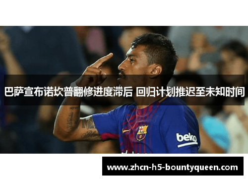 巴萨宣布诺坎普翻修进度滞后 回归计划推迟至未知时间 巴萨宣布诺坎普翻修进度滞后 回归计划推迟至未知时间