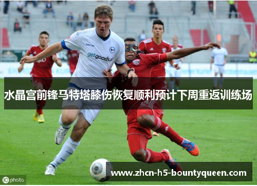 水晶宫前锋马特塔膝伤恢复顺利预计下周重返训练场